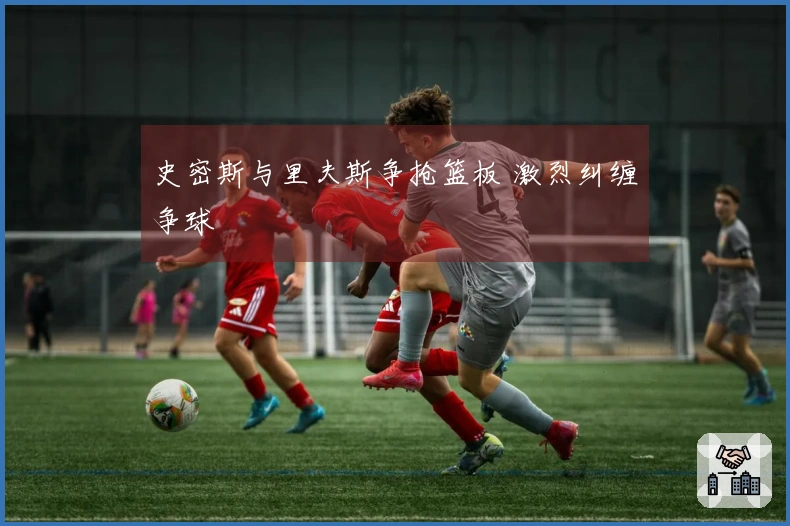 史密斯与里夫斯争抢篮板 激烈纠缠争球