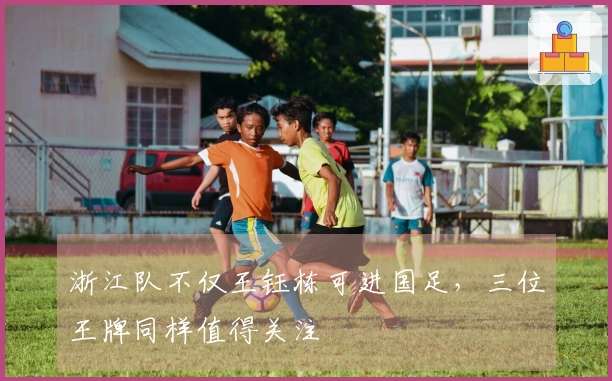 浙江队不仅王钰栋可进国足，三位王牌同样值得关注