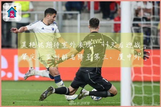 吴艳妮期待室外表现，44天后迎战肇庆，亚洲排名降至第三，厦申外卡归属未定。