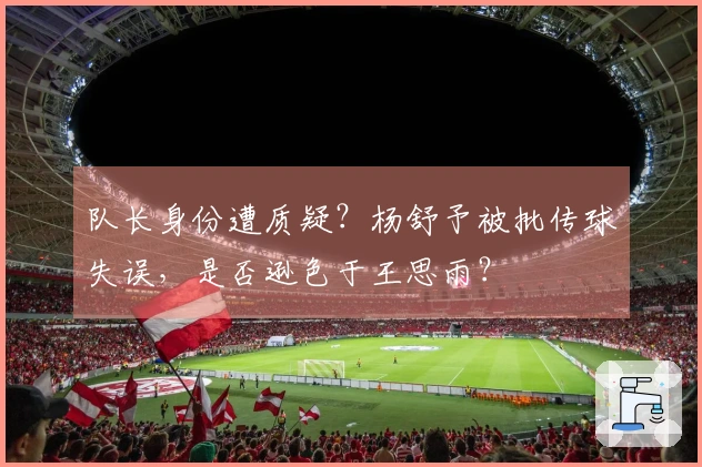 队长身份遭质疑？杨舒予被批传球失误，是否逊色于王思雨？