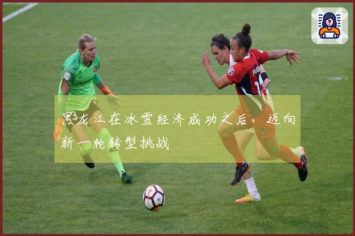 黑龙江在冰雪经济成功之后，迈向新一轮转型挑战