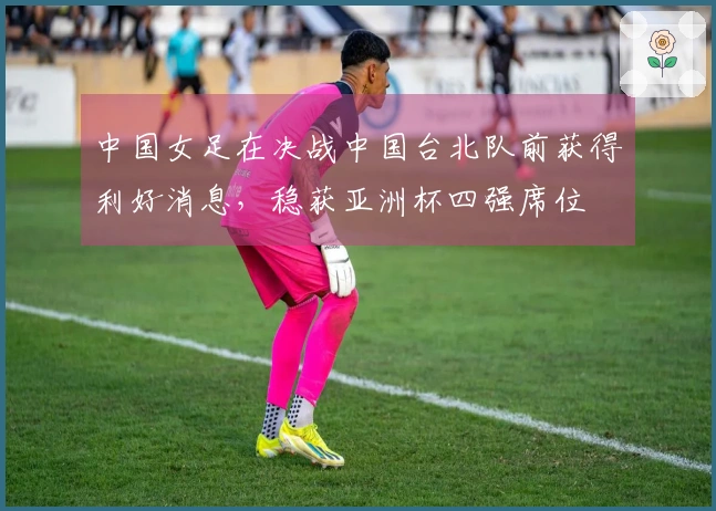 中国女足在决战中国台北队前获得利好消息，稳获亚洲杯四强席位