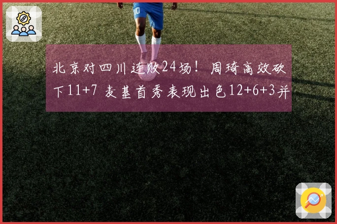 北京对四川连败24场！周琦高效砍下11+7 麦基首秀表现出色12+6+3并上演暴扣