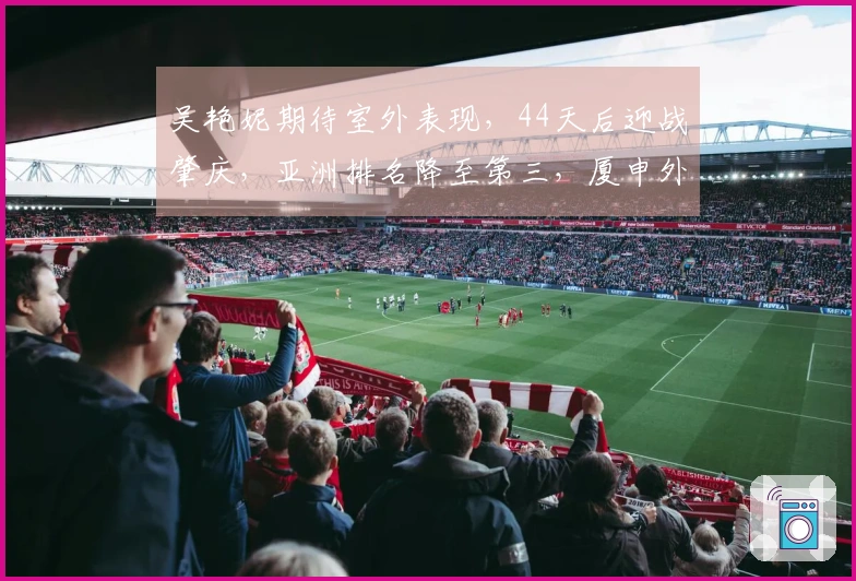 吴艳妮期待室外表现，44天后迎战肇庆，亚洲排名降至第三，厦申外卡归属未定。