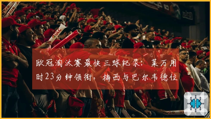 欧冠淘汰赛最快三球纪录：莱万用时23分钟领衔，梅西与巴尔韦德位列其中