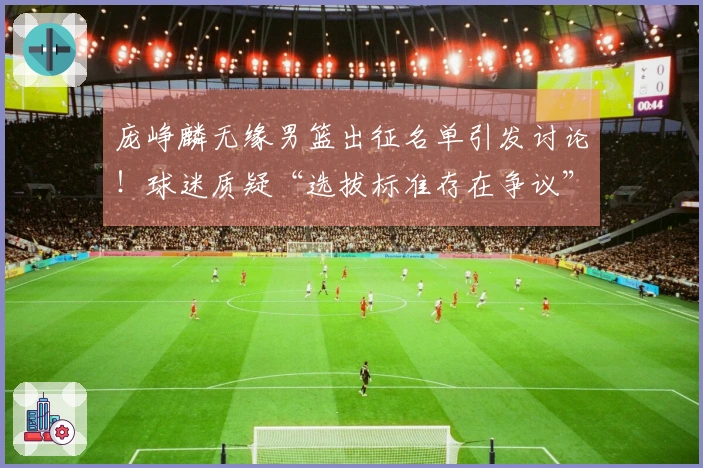 庞峥麟无缘男篮出征名单引发讨论！球迷质疑“选拔标准存在争议”