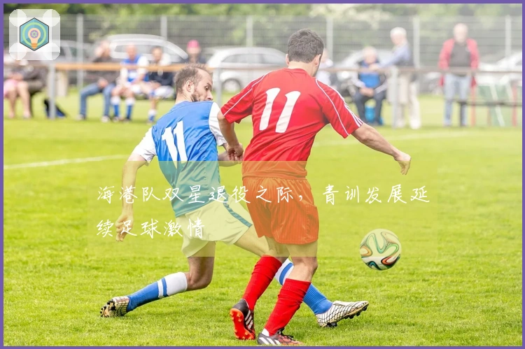 海港队双星退役之际，青训发展延续足球激情