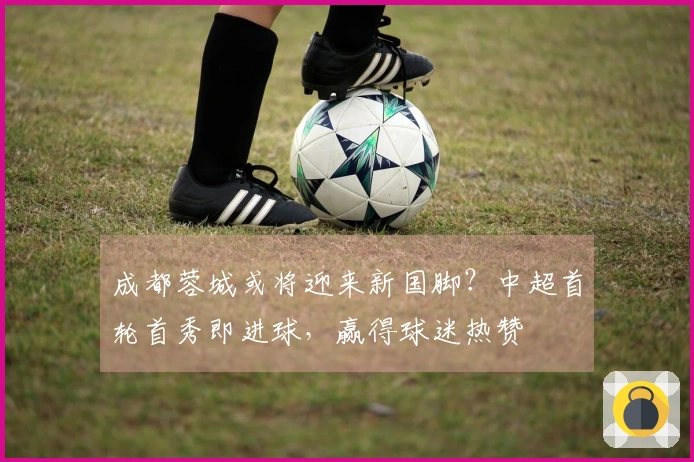 成都蓉城或将迎来新国脚？中超首轮首秀即进球，赢得球迷热赞