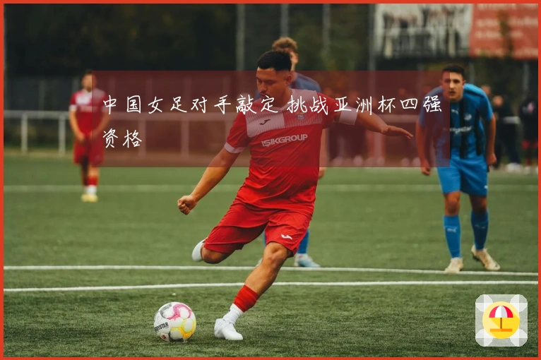 中国女足对手敲定 挑战亚洲杯四强资格