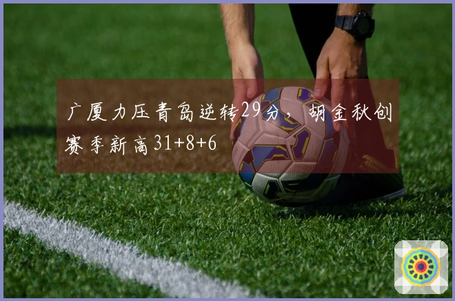 广厦力压青岛逆转29分，胡金秋创赛季新高31+8+6