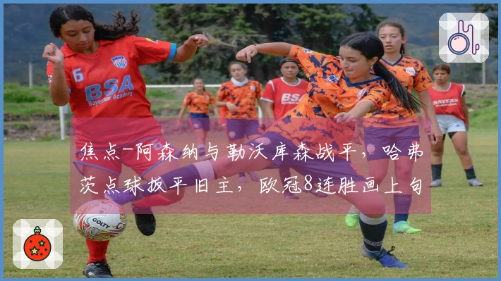 焦点-阿森纳与勒沃库森战平，哈弗茨点球扳平旧主，欧冠8连胜画上句号