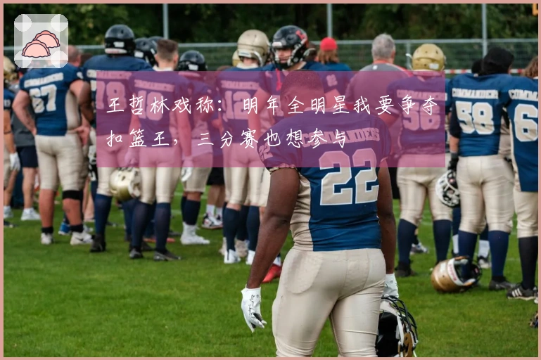 王哲林戏称：明年全明星我要争夺扣篮王，三分赛也想参与