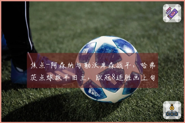 焦点-阿森纳与勒沃库森战平，哈弗茨点球扳平旧主，欧冠8连胜画上句号