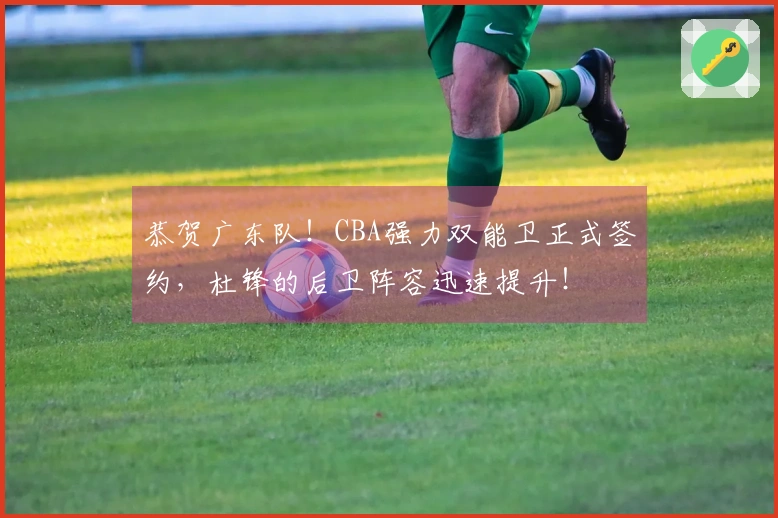 恭贺广东队！CBA强力双能卫正式签约，杜锋的后卫阵容迅速提升！